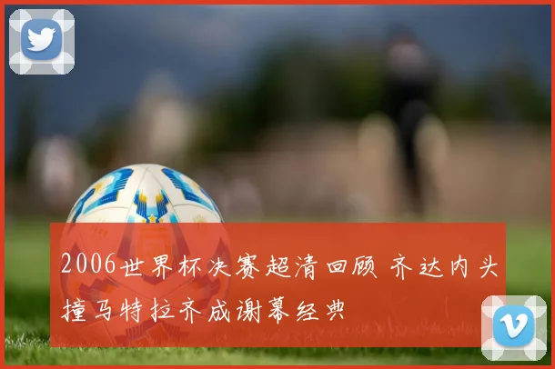 2006世界杯决赛超清回顾 齐达内头撞马特拉齐成谢幕经典