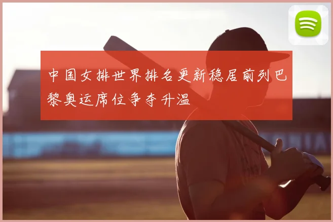 中国女排世界排名更新稳居前列巴黎奥运席位争夺升温