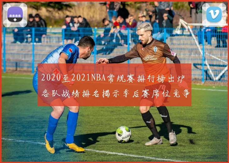 2020至2021NBA常规赛排行榜出炉 各队战绩排名揭示季后赛席位竞争格局