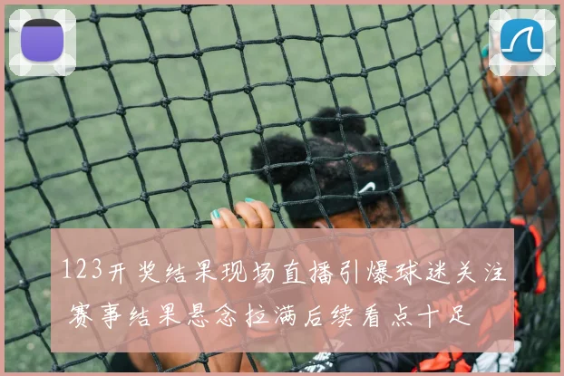 123开奖结果现场直播引爆球迷关注 赛事结果悬念拉满后续看点十足