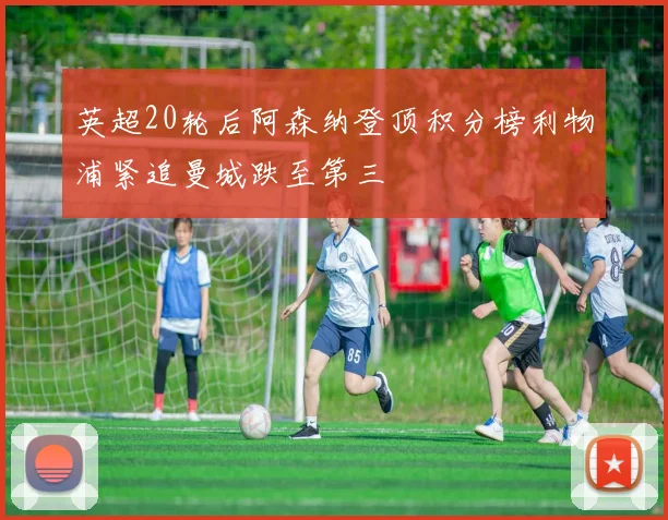 英超20轮后阿森纳登顶积分榜利物浦紧追曼城跌至第三