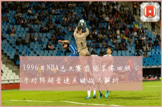 1996年NBA总决赛首场录像回顾 公牛对阵超音速关键战况解析