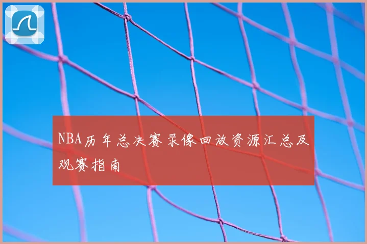 NBA历年总决赛录像回放资源汇总及观赛指南