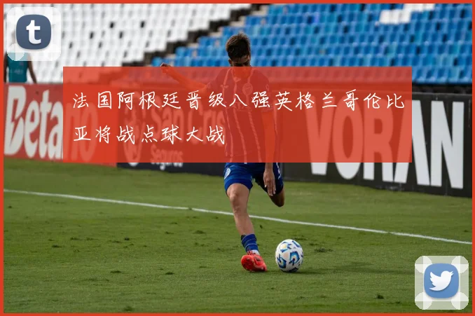 法国阿根廷晋级八强英格兰哥伦比亚将战点球大战