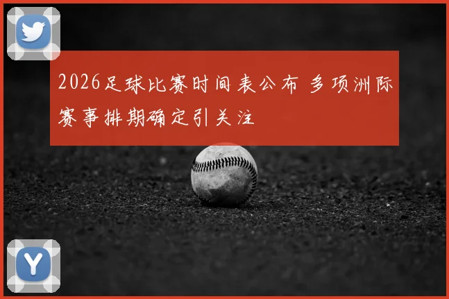 2026足球比赛时间表公布 多项洲际赛事排期确定引关注