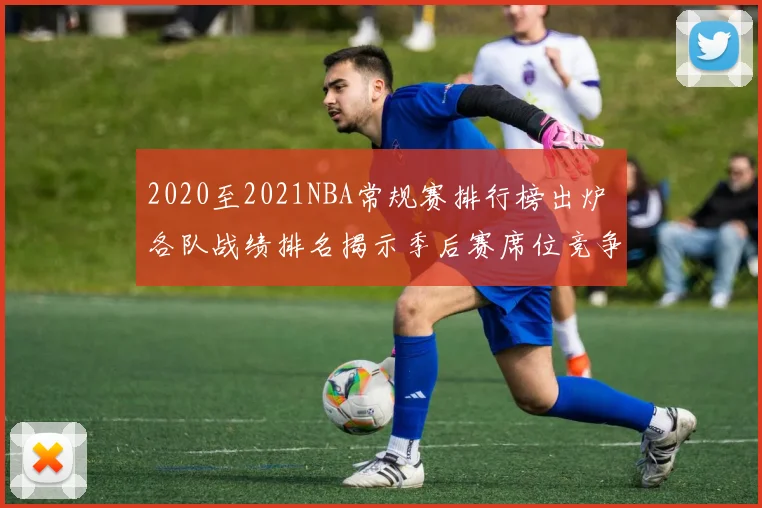 2020至2021NBA常规赛排行榜出炉 各队战绩排名揭示季后赛席位竞争格局