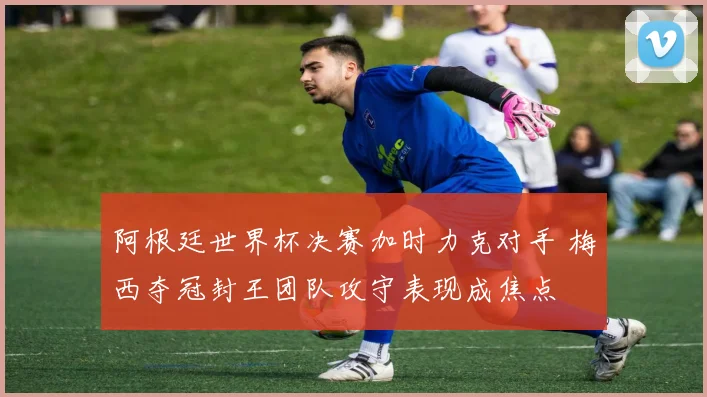 阿根廷世界杯决赛加时力克对手 梅西夺冠封王团队攻守表现成焦点