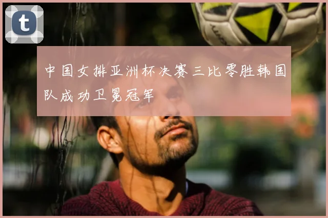 中国女排亚洲杯决赛三比零胜韩国队成功卫冕冠军