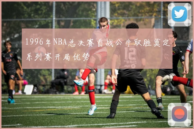 1996年NBA总决赛首战公牛取胜奠定系列赛开局优势