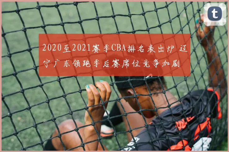 2020至2021赛季CBA排名表出炉 辽宁广东领跑季后赛席位竞争加剧