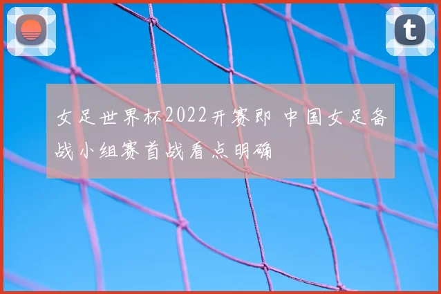 女足世界杯2022开赛即 中国女足备战小组赛首战看点明确