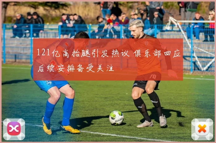121亿高抬腿引发热议 俱乐部回应后续安排备受关注