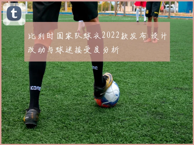 比利时国家队球衣2022款发布 设计改动与球迷接受度分析