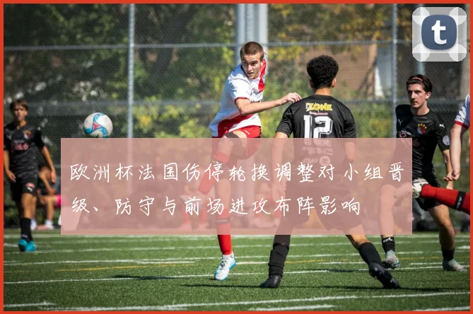 欧洲杯法国伤停轮换调整对小组晋级、防守与前场进攻布阵影响