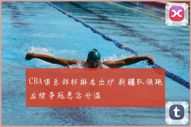 CBA俱乐部杯排名出炉 新疆队领跑后续争冠悬念升温