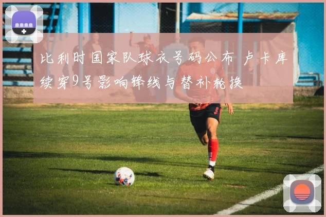 比利时国家队球衣号码公布 卢卡库续穿9号影响锋线与替补轮换