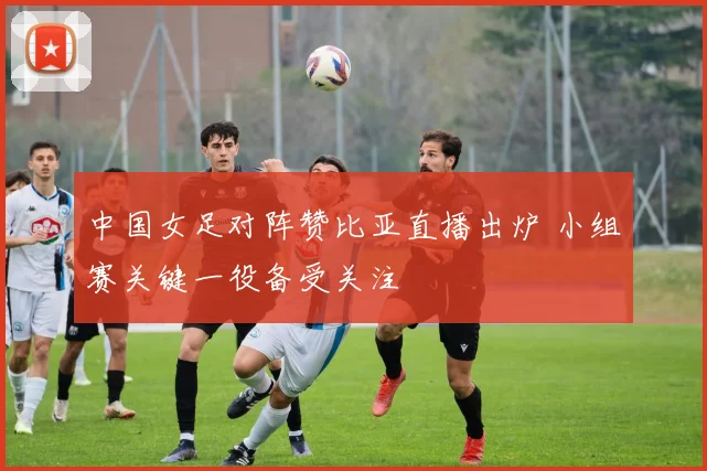 中国女足对阵赞比亚直播出炉 小组赛关键一役备受关注