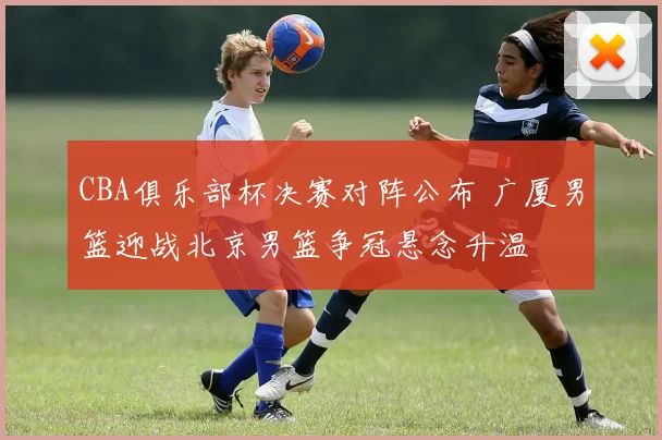 CBA俱乐部杯决赛对阵公布 广厦男篮迎战北京男篮争冠悬念升温