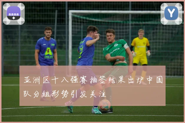 亚洲区十八强赛抽签结果出炉中国队分组形势引发关注