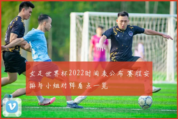 女足世界杯2022时间表公布 赛程安排与小组对阵看点一览