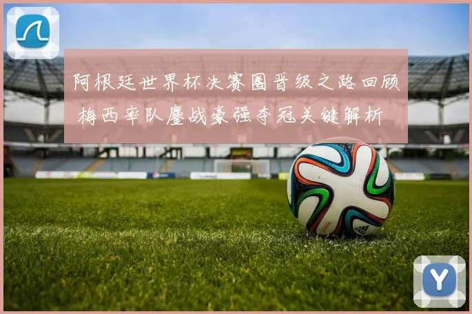 阿根廷世界杯决赛圈晋级之路回顾 梅西率队鏖战豪强夺冠关键解析