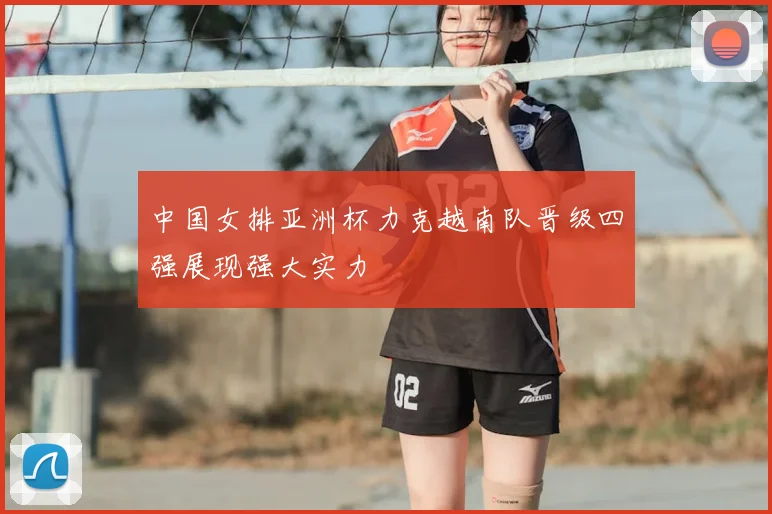 中国女排亚洲杯力克越南队晋级四强展现强大实力