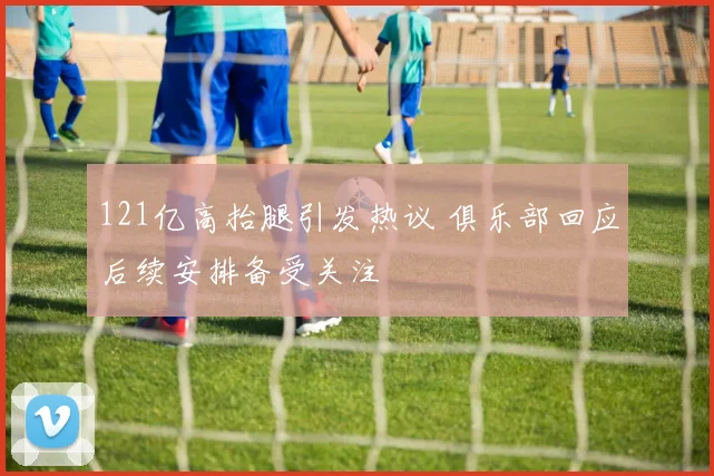 121亿高抬腿引发热议 俱乐部回应后续安排备受关注