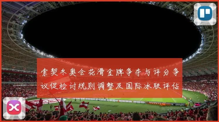 索契冬奥会花滑金牌争夺与评分争议促检讨规则调整及国际冰联评估