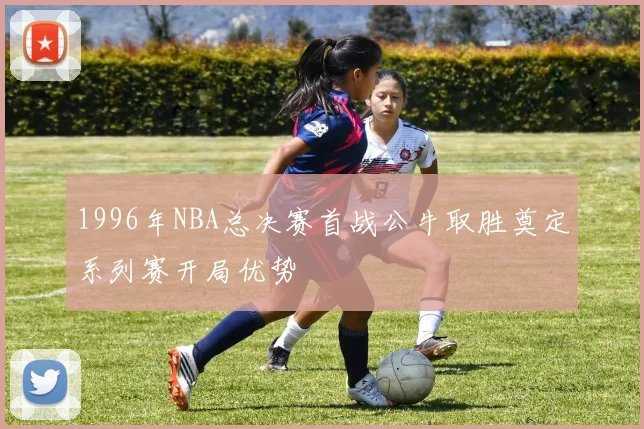1996年NBA总决赛首战公牛取胜奠定系列赛开局优势