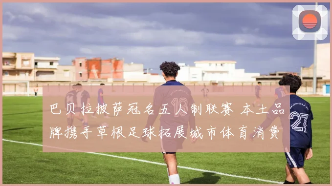巴贝拉披萨冠名五人制联赛 本土品牌携手草根足球拓展城市体育消费