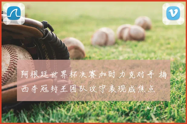 阿根廷世界杯决赛加时力克对手 梅西夺冠封王团队攻守表现成焦点