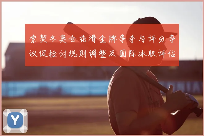索契冬奥会花滑金牌争夺与评分争议促检讨规则调整及国际冰联评估