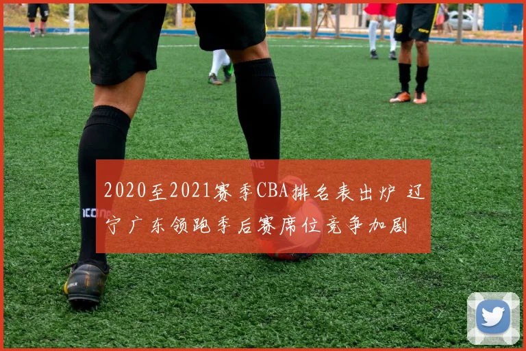 2020至2021赛季CBA排名表出炉 辽宁广东领跑季后赛席位竞争加剧