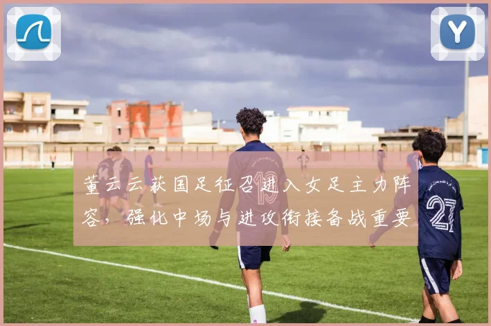 董云云获国足征召进入女足主力阵容，强化中场与进攻衔接备战重要赛事