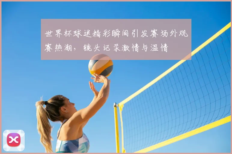世界杯球迷精彩瞬间引发赛场外观赛热潮，镜头记录激情与温情