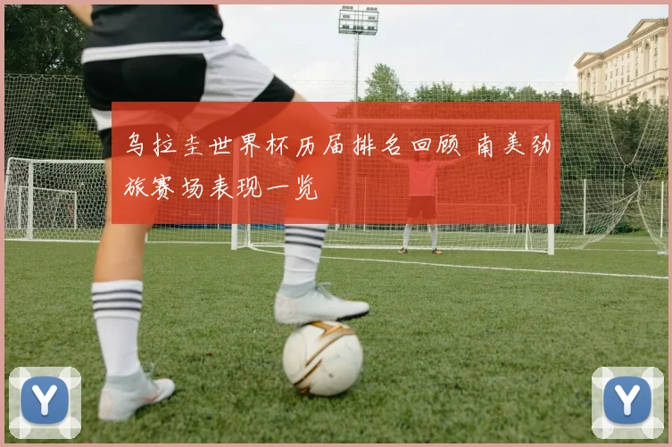 乌拉圭世界杯历届排名回顾 南美劲旅赛场表现一览