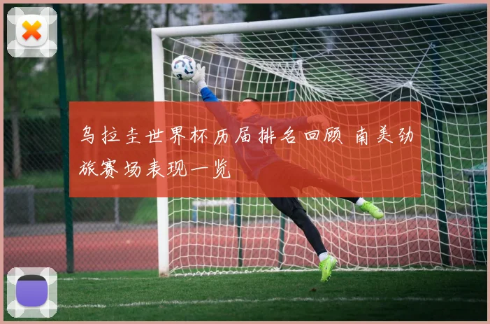乌拉圭世界杯历届排名回顾 南美劲旅赛场表现一览